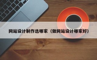 网站设计制作选哪家（做网站设计哪家好）