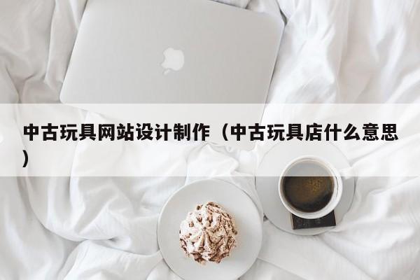中古玩具网站设计制作（中古玩具店什么意思）-第1张图片-肥特特